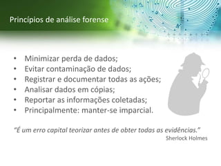 • Minimizar perda de dados;
• Evitar contaminação de dados;
• Registrar e documentar todas as ações;
• Analisar dados em cópias;
• Reportar as informações coletadas;
• Principalmente: manter-se imparcial.
“É um erro capital teorizar antes de obter todas as evidências.”
Sherlock Holmes
Princípios de análise forense
 