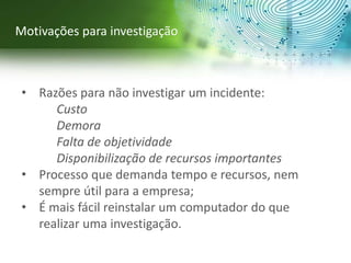 • Razões para não investigar um incidente:
Custo
Demora
Falta de objetividade
Disponibilização de recursos importantes
• Processo que demanda tempo e recursos, nem
sempre útil para a empresa;
• É mais fácil reinstalar um computador do que
realizar uma investigação.
Motivações para investigação
 