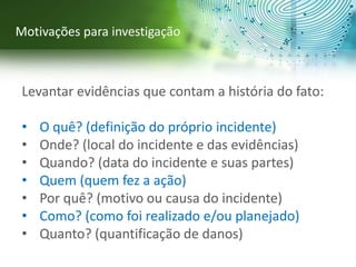 Levantar evidências que contam a história do fato:
• O quê? (definição do próprio incidente)
• Onde? (local do incidente e das evidências)
• Quando? (data do incidente e suas partes)
• Quem (quem fez a ação)
• Por quê? (motivo ou causa do incidente)
• Como? (como foi realizado e/ou planejado)
• Quanto? (quantificação de danos)
Motivações para investigação
 