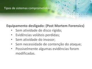 Equipamento desligado: (Post Mortem Forensics)
• Sem atividade de disco rígido;
• Evidências voláteis perdidas;
• Sem atividade do invasor;
• Sem necessidade de contenção do ataque;
• Possivelmente algumas evidências foram
modificadas.
Tipos de sistemas comprometidos
 