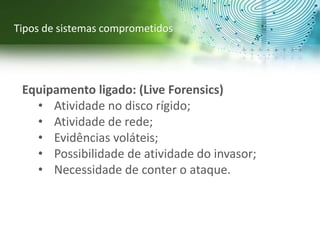 Equipamento ligado: (Live Forensics)
• Atividade no disco rígido;
• Atividade de rede;
• Evidências voláteis;
• Possibilidade de atividade do invasor;
• Necessidade de conter o ataque.
Tipos de sistemas comprometidos
 