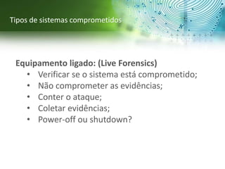 Equipamento ligado: (Live Forensics)
• Verificar se o sistema está comprometido;
• Não comprometer as evidências;
• Conter o ataque;
• Coletar evidências;
• Power-off ou shutdown?
Tipos de sistemas comprometidos
 