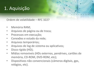 Ordem de volatilidade – RFC 3227
• Memória RAM;
• Arquivos de página ou de troca;
• Processos em execução;
• Conexões e estado da rede;
• Arquivos temporários;
• Arquivos de log de sistema ou aplicativos;
• Disco rígido (HD);
• Mídias removíveis (HDs externos, pendrives, cartões de
memória, CD-ROM, DVD-ROM, etc);
• Dispositivos não convencionais (câmeras digitais, gps,
relógios, etc).
1. Aquisição
 