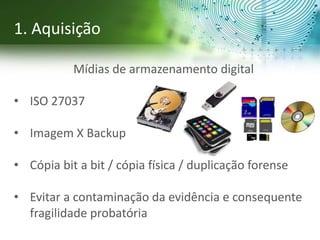 Mídias de armazenamento digital
• ISO 27037
• Imagem X Backup
• Cópia bit a bit / cópia física / duplicação forense
• Evitar a contaminação da evidência e consequente
fragilidade probatória
1. Aquisição
 