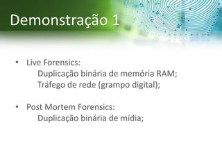• Live Forensics:
Duplicação binária de memória RAM;
Tráfego de rede (grampo digital);
• Post Mortem Forensics:
Duplicação binária de mídia;
Demonstração 1
 