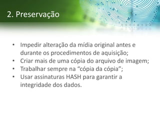 • Impedir alteração da mídia original antes e
durante os procedimentos de aquisição;
• Criar mais de uma cópia do arquivo de imagem;
• Trabalhar sempre na “cópia da cópia”;
• Usar assinaturas HASH para garantir a
integridade dos dados.
2. Preservação
 