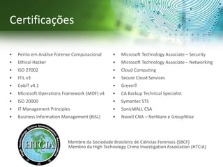 Certificações
• Perito em Análise Forense Computacional
• Ethical Hacker
• ISO 27002
• ITIL v3
• CobiT v4.1
• Microsoft Operations Framework (MOF) v4
• ISO 20000
• IT Management Principles
• Business Information Management (BiSL)
• Microsoft Technology Associate – Security
• Microsoft Technology Associate – Networking
• Cloud Computing
• Secure Cloud Services
• GreenIT
• CA Backup Technical Specialist
• Symantec STS
• SonicWALL CSA
• Novell CNA – NetWare e GroupWise
Membro da Sociedade Brasileira de Ciências Forenses (SBCF)
Membro da High Technology Crime Investigation Association (HTCIA)
 