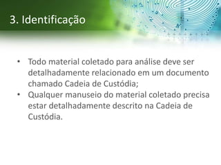 • Todo material coletado para análise deve ser
detalhadamente relacionado em um documento
chamado Cadeia de Custódia;
• Qualquer manuseio do material coletado precisa
estar detalhadamente descrito na Cadeia de
Custódia.
3. Identificação
 