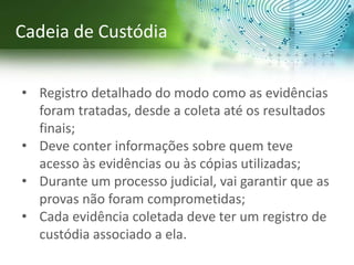 • Registro detalhado do modo como as evidências
foram tratadas, desde a coleta até os resultados
finais;
• Deve conter informações sobre quem teve
acesso às evidências ou às cópias utilizadas;
• Durante um processo judicial, vai garantir que as
provas não foram comprometidas;
• Cada evidência coletada deve ter um registro de
custódia associado a ela.
Cadeia de Custódia
 