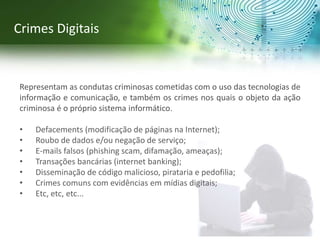 Representam as condutas criminosas cometidas com o uso das tecnologias de
informação e comunicação, e também os crimes nos quais o objeto da ação
criminosa é o próprio sistema informático.
• Defacements (modificação de páginas na Internet);
• Roubo de dados e/ou negação de serviço;
• E-mails falsos (phishing scam, difamação, ameaças);
• Transações bancárias (internet banking);
• Disseminação de código malicioso, pirataria e pedofilia;
• Crimes comuns com evidências em mídias digitais;
• Etc, etc, etc...
Crimes Digitais
 
