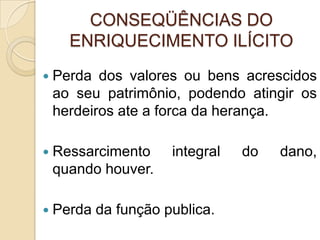 CONSEQÜÊNCIAS DO
ENRIQUECIMENTO ILÍCITO
 Perda dos valores ou bens acrescidos
ao seu patrimônio, podendo atingir os
herdeiros ate a forca da herança.
 Ressarcimento integral do dano,
quando houver.
 Perda da função publica.
 