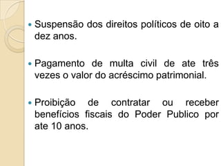  Suspensão dos direitos políticos de oito a
dez anos.
 Pagamento de multa civil de ate três
vezes o valor do acréscimo patrimonial.
 Proibição de contratar ou receber
benefícios fiscais do Poder Publico por
ate 10 anos.
 