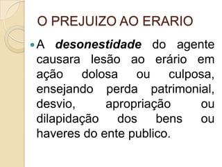 O PREJUIZO AO ERARIO
A desonestidade do agente
causara lesão ao erário em
ação dolosa ou culposa,
ensejando perda patrimonial,
desvio, apropriação ou
dilapidação dos bens ou
haveres do ente publico.
 