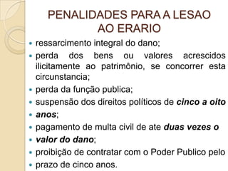 PENALIDADES PARA A LESAO
AO ERARIO
 ressarcimento integral do dano;
 perda dos bens ou valores acrescidos
ilicitamente ao patrimônio, se concorrer esta
circunstancia;
 perda da função publica;
 suspensão dos direitos políticos de cinco a oito
 anos;
 pagamento de multa civil de ate duas vezes o
 valor do dano;
 proibição de contratar com o Poder Publico pelo
 prazo de cinco anos.
 
