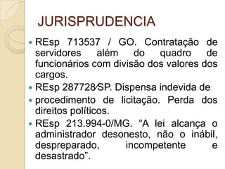 JURISPRUDENCIA
 REsp 713537 / GO. Contratação de
servidores além do quadro de
funcionários com divisão dos valores dos
cargos.
 REsp 287728⁄SP. Dispensa indevida de
 procedimento de licitação. Perda dos
direitos políticos.
 REsp 213.994-0/MG. “A lei alcança o
administrador desonesto, não o inábil,
despreparado, incompetente e
desastrado”.
 
