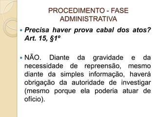 PROCEDIMENTO - FASE
ADMINISTRATIVA
 Precisa haver prova cabal dos atos?
Art. 15, §1º
 NÃO. Diante da gravidade e da
necessidade de repreensão, mesmo
diante da simples informação, haverá
obrigação da autoridade de investigar
(mesmo porque ela poderia atuar de
ofício).
 