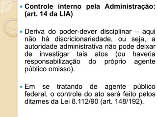  Controle interno pela Administração:
(art. 14 da LIA)
 Deriva do poder-dever disciplinar – aqui
não há discricionariedade, ou seja, a
autoridade administrativa não pode deixar
de investigar tais atos (ou haveria
responsabilização do próprio agente
público omisso).
 Em se tratando de agente público
federal, o controle do ato será feito pelos
ditames da Lei 8.112/90 (art. 148/192).
 
