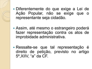  Diferentemente do que exige a Lei de
Ação Popular, não se exige que o
representante seja cidadão.
 Assim, até mesmo o estrangeiro poderá
fazer representação contra os atos de
improbidade administrativa.
 Ressalte-se que tal representação é
direito de petição, previsto no artigo
5º,XIIV, “a” da CF.
 