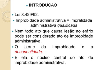  Lei 8.429/92.
 Improbidade administrativa = imoralidade
administrativa qualificada
 Nem todo ato que causa lesão ao erário
pode ser considerado ato de improbidade
administrativa.
 O cerne da improbidade e a
desonestidade.
 E ela o núcleo central do ato de
improbidade administrativa.
 INTRODUCAO
 