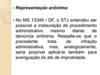  Representação anônima:
 No MS 13348 / DF, o STJ entendeu ser
possível a instauração de procedimento
administrativo mesmo diante de
denúncia anônima. Ressalte-se que o
precedente trata de infração
administrativa, mas, analogicamente,
seria possível aplicá-la também para
averiguação do ato de improbidade.
 