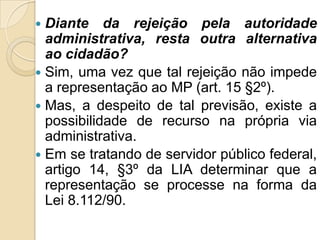  Diante da rejeição pela autoridade
administrativa, resta outra alternativa
ao cidadão?
 Sim, uma vez que tal rejeição não impede
a representação ao MP (art. 15 §2º).
 Mas, a despeito de tal previsão, existe a
possibilidade de recurso na própria via
administrativa.
 Em se tratando de servidor público federal,
artigo 14, §3º da LIA determinar que a
representação se processe na forma da
Lei 8.112/90.
 
