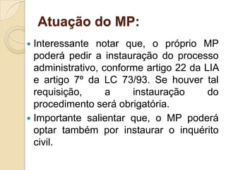 Atuação do MP:
 Interessante notar que, o próprio MP
poderá pedir a instauração do processo
administrativo, conforme artigo 22 da LIA
e artigo 7º da LC 73/93. Se houver tal
requisição, a instauração do
procedimento será obrigatória.
 Importante salientar que, o MP poderá
optar também por instaurar o inquérito
civil.
 