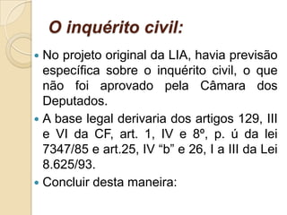 O inquérito civil:
 No projeto original da LIA, havia previsão
específica sobre o inquérito civil, o que
não foi aprovado pela Câmara dos
Deputados.
 A base legal derivaria dos artigos 129, III
e VI da CF, art. 1, IV e 8º, p. ú da lei
7347/85 e art.25, IV “b” e 26, I a III da Lei
8.625/93.
 Concluir desta maneira:
 