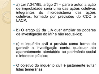  a) Lei 7.347/85, artigo 21 – para o autor, a ação
de improbidade seria uma das ações coletivas
integrantes do microssistema das ações
coletivas, formado por previsões do CDC e
LACP;
 b) O artigo 22 da LIA quer ampliar os poderes
de investigação do MP e não reduzi-los;
 c) o inquérito civil é previsto como forma de
garantir a investigação contra qualquer ato
aparentemente atentatório ao patrimônio social
e interesse público;
 O objetivo do inquérito civil é justamente evitar
lides temerárias.
 