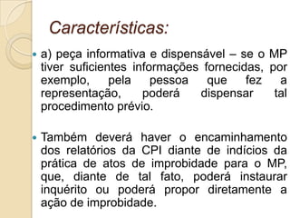 Características:
 a) peça informativa e dispensável – se o MP
tiver suficientes informações fornecidas, por
exemplo, pela pessoa que fez a
representação, poderá dispensar tal
procedimento prévio.
 Também deverá haver o encaminhamento
dos relatórios da CPI diante de indícios da
prática de atos de improbidade para o MP,
que, diante de tal fato, poderá instaurar
inquérito ou poderá propor diretamente a
ação de improbidade.
 