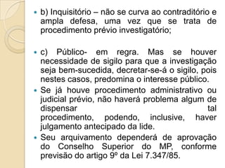  b) Inquisitório – não se curva ao contraditório e
ampla defesa, uma vez que se trata de
procedimento prévio investigatório;
 c) Público- em regra. Mas se houver
necessidade de sigilo para que a investigação
seja bem-sucedida, decretar-se-á o sigilo, pois
nestes casos, predomina o interesse público.
 Se já houve procedimento administrativo ou
judicial prévio, não haverá problema algum de
dispensar tal
procedimento, podendo, inclusive, haver
julgamento antecipado da lide.
 Seu arquivamento dependerá de aprovação
do Conselho Superior do MP, conforme
previsão do artigo 9º da Lei 7.347/85.
 