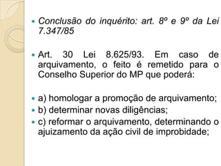  Conclusão do inquérito: art. 8º e 9º da Lei
7.347/85
 Art. 30 Lei 8.625/93. Em caso de
arquivamento, o feito é remetido para o
Conselho Superior do MP que poderá:
 a) homologar a promoção de arquivamento;
 b) determinar novas diligências;
 c) reformar o arquivamento, determinando o
ajuizamento da ação civil de improbidade;
 