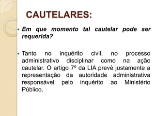 CAUTELARES:
 Em que momento tal cautelar pode ser
requerida?
 Tanto no inquérito civil, no processo
administrativo disciplinar como na ação
cautelar. O artigo 7º da LIA prevê justamente a
representação da autoridade administrativa
responsável pelo inquérito ao Ministério
Público.
 