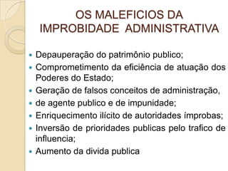 OS MALEFICIOS DA
IMPROBIDADE ADMINISTRATIVA
 Depauperação do patrimônio publico;
 Comprometimento da eficiência de atuação dos
Poderes do Estado;
 Geração de falsos conceitos de administração,
 de agente publico e de impunidade;
 Enriquecimento ilícito de autoridades ímprobas;
 Inversão de prioridades publicas pelo trafico de
influencia;
 Aumento da divida publica
 