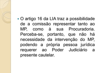  O artigo 16 da LIA traz a possibilidade
de a comissão representar tanto ao
MP, como à sua Procuradoria.
Perceba-se, portanto, que não há
necessidade da intervenção do MP,
podendo a própria pessoa jurídica
requerer ao Poder Judiciário a
presente cautelar.
 