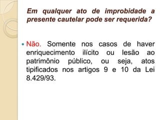 Em qualquer ato de improbidade a
presente cautelar pode ser requerida?
 Não. Somente nos casos de haver
enriquecimento ilícito ou lesão ao
patrimônio público, ou seja, atos
tipificados nos artigos 9 e 10 da Lei
8.429/93.
 