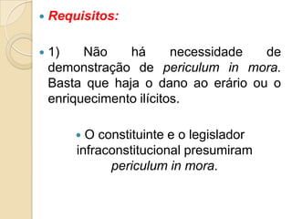  Requisitos:
 1) Não há necessidade de
demonstração de periculum in mora.
Basta que haja o dano ao erário ou o
enriquecimento ilícitos.
 O constituinte e o legislador
infraconstitucional presumiram
periculum in mora.
 