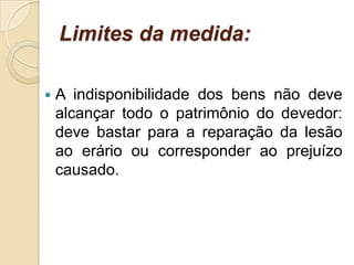 Limites da medida:
 A indisponibilidade dos bens não deve
alcançar todo o patrimônio do devedor:
deve bastar para a reparação da lesão
ao erário ou corresponder ao prejuízo
causado.
 