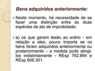 Bens adquiridos anteriormente:
 Neste momento, há necessidade de se
fazer uma distinção entre as duas
espécies de ato de improbidade:
 a) os que geram lesão ao erário - em
relação a eles, pouco importa se os
bens foram adquiridos anteriormente ou
posteriormente – a medida pode atingi-
los indistintamente - REsp 762.894 e
REsp 806.301.
 