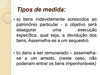 Tipos de medida:
 a) bens indevidamente acrescidos ao
patrimônio particular - o objetivo será
assegurar uma execução
específica, qual seja, a devolução dos
bens. Assemelha-se a um sequestro.
 b) dano a ser remunerado – assemelha-
se a um arresto. (neste caso, não
poderiam entrar os bens impenhoráveis)
 