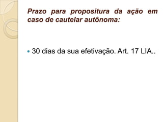 Prazo para propositura da ação em
caso de cautelar autônoma:
 30 dias da sua efetivação. Art. 17 LIA..
 