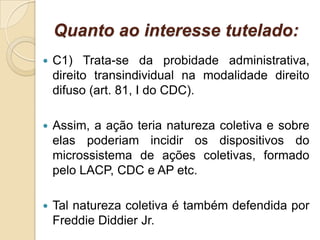 Quanto ao interesse tutelado:
 C1) Trata-se da probidade administrativa,
direito transindividual na modalidade direito
difuso (art. 81, I do CDC).
 Assim, a ação teria natureza coletiva e sobre
elas poderiam incidir os dispositivos do
microssistema de ações coletivas, formado
pelo LACP, CDC e AP etc.
 Tal natureza coletiva é também defendida por
Freddie Diddier Jr.
 