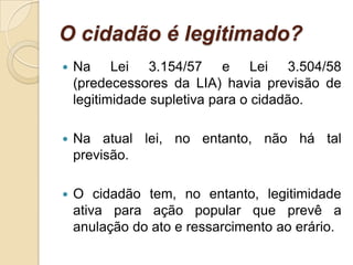 O cidadão é legitimado?
 Na Lei 3.154/57 e Lei 3.504/58
(predecessores da LIA) havia previsão de
legitimidade supletiva para o cidadão.
 Na atual lei, no entanto, não há tal
previsão.
 O cidadão tem, no entanto, legitimidade
ativa para ação popular que prevê a
anulação do ato e ressarcimento ao erário.
 