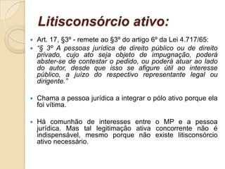 Litisconsórcio ativo:
 Art. 17, §3º - remete ao §3º do artigo 6º da Lei 4.717/65:
 “§ 3º A pessoas jurídica de direito público ou de direito
privado, cujo ato seja objeto de impugnação, poderá
abster-se de contestar o pedido, ou poderá atuar ao lado
do autor, desde que isso se afigure útil ao interesse
público, a juízo do respectivo representante legal ou
dirigente.”
 Chama a pessoa jurídica a integrar o pólo ativo porque ela
foi vítima.
 Há comunhão de interesses entre o MP e a pessoa
jurídica. Mas tal legitimação ativa concorrente não é
indispensável, mesmo porque não existe litisconsórcio
ativo necessário.
 