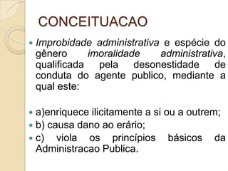 CONCEITUACAO
 Improbidade administrativa e espécie do
gênero imoralidade administrativa,
qualificada pela desonestidade de
conduta do agente publico, mediante a
qual este:
 a)enriquece ilicitamente a si ou a outrem;
 b) causa dano ao erário;
 c) viola os princípios básicos da
Administracao Publica.
 