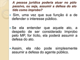 A pessoa jurídica poderia atuar no pólo
passivo, ou seja, assumir a defesa do ato
tido como ímprobo?
 Sim, uma vez que sua função é a de
defender o interesse público.
 Se ela entender que aquele ato, a
despeito de ser considerado ímprobo
pelo MP, for lícito, ela poderá assumir a
defesa do ato.
 Assim, ela não pode simplesmente
assumir a defesa do agente público.
 