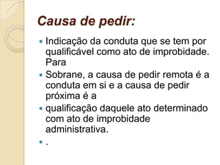 Causa de pedir:
 Indicação da conduta que se tem por
qualificável como ato de improbidade.
Para
 Sobrane, a causa de pedir remota é a
conduta em si e a causa de pedir
próxima é a
 qualificação daquele ato determinado
com ato de improbidade
administrativa.
 .
 