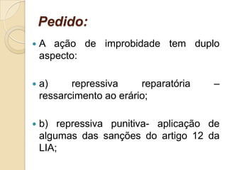 Pedido:
 A ação de improbidade tem duplo
aspecto:
 a) repressiva reparatória –
ressarcimento ao erário;
 b) repressiva punitiva- aplicação de
algumas das sanções do artigo 12 da
LIA;
 