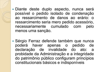 Diante deste duplo aspecto, nunca será
possível o pedido isolado de condenação
ao ressarcimento de danos ao erário: o
ressarcimento seria mero pedido acessório,
necessariamente cumulado com pelo
menos uma sanção.
 Sérgio Ferraz defende também que nunca
poderá haver apenas o pedido de
declaração de invalidade do ato: a
probidade da Administração e a integridade
do patrimônio público configuram princípios
constitucionais básicos e indisponíveis
 