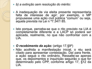  b) a extinção sem resolução do mérito:
 A inadequação da via eleita presente representaria
falta de interesse de agir: por exemplo, o MP
propusesse uma ação civil pública “comum” ou seja,
aquela prevista na Lei n º7.347/ 85.
 Isto porque, perceba-se que o rito previsto na LIA é
completamente diferente e a LACP só poderá ser
aplicada, realmente, no que não confrontar com a
LIA.
 O recebimento da ação: (artigo 17,§9º)
 Não acolhida a manifestação inicial, o réu será
citado para apresentar contestação. Daí para frente,
a ação segue o rito ordinário. Ressalte-se apenas
que, os depoimentos e inquirição seguirão o que for
determinado pelo CPP, conforme artigo 17, §12 da
LIA.
 