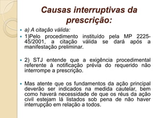 Causas interruptivas da
prescrição:
 a) A citação válida:
 1)Pelo procedimento instituído pela MP 2225-
45/2001, a citação válida se dará após a
manifestação preliminar.
 2) STJ entende que a exigência procedimental
referente à notificação prévia do requerido não
interrompe a prescrição.
 Mas atente que os fundamentos da ação principal
deverão ser indicados na medida cautelar, bem
como haverá necessidade de que os réus da ação
civil estejam lá listados sob pena de não haver
interrupção em relação a todos.
 